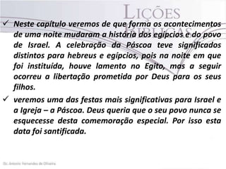  Neste capítulo veremos de que forma os acontecimentos
de uma noite mudaram a história dos egípcios e do povo
de Israel. A celebração da Páscoa teve significados
distintos para hebreus e egípcios, pois na noite em que
foi instituída, houve lamento no Egito, mas a seguir
ocorreu a libertação prometida por Deus para os seus
filhos.
 veremos uma das festas mais significativas para Israel e
a Igreja – a Páscoa. Deus queria que o seu povo nunca se
esquecesse desta comemoração especial. Por isso esta
data foi santificada.

 