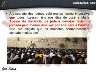 • A dispersão dos judeus pelo mundo tornou impossível
que todos fizessem isto nos dias de José e Maria.
Apesar da distância, os judeus devotos faziam a
jornada pelo menos uma vez por ano para a Páscoa.
Não era exigido que as mulheres comparecessem,
contudo, muitas iam"
 