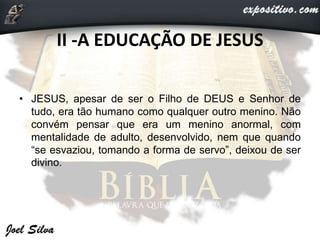 II -A EDUCAÇÃO DE JESUS
• JESUS, apesar de ser o Filho de DEUS e Senhor de
tudo, era tão humano como qualquer outro menino. Não
convém pensar que era um menino anormal, com
mentalidade de adulto, desenvolvido, nem que quando
“se esvaziou, tomando a forma de servo”, deixou de ser
divino.
 