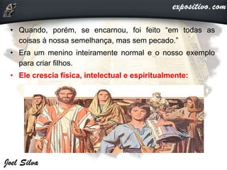 • Quando, porém, se encarnou, foi feito “em todas as
coisas à nossa semelhança, mas sem pecado.”
• Era um menino inteiramente normal e o nosso exemplo
para criar filhos.
• Ele crescia física, intelectual e espiritualmente:
 