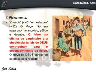1) Fisicamente.
• “Crescia” (v.40) “em estatura”
(v.52). O Moço não era
nazareno melancólico, pálido
e doentio. O labor na
oficina de carpinteiro e a
obediência às leis de DEUS
contribuíram para o
desenvolvimento do físico.
O servo de DEUS carece de
corpo sadio e robusto.
 