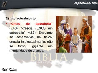 2) Intelectualmente,
• “Cheio de sabedoria”
(v.40), “crescia JESUS em
sabedoria” (v.52). Enquanto
se desenvolvia no físico,
crescia intelectualmente; não
se tornou gigante em
mentalidade de criança.
 