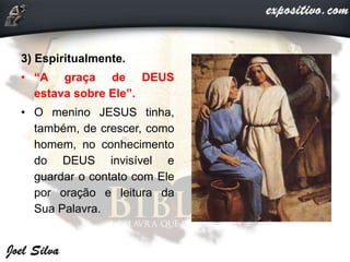 3) Espiritualmente.
• “A graça de DEUS
estava sobre Ele”.
• O menino JESUS tinha,
também, de crescer, como
homem, no conhecimento
do DEUS invisível e
guardar o contato com Ele
por oração e leitura da
Sua Palavra.
 