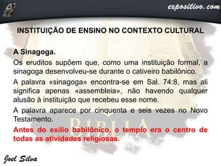 INSTITUIÇÃO DE ENSINO NO CONTEXTO CULTURAL
A Sinagoga.
Os eruditos supõem que, como uma instituição formal, a
sinagoga desenvolveu-se durante o cativeiro babilônico.
A palavra «sinagoga» encontra-se em Sal. 74:8, mas ali
significa apenas «assembleia», não havendo qualquer
alusão à instituição que recebeu esse nome.
A palavra aparece por cinquenta e seis vezes no Novo
Testamento.
Antes do exílio babilônico, o templo era o centro de
todas as atividades religiosas.
 