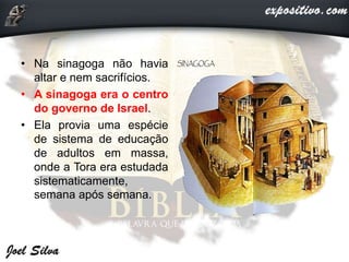 • Na sinagoga não havia
altar e nem sacrifícios.
• A sinagoga era o centro
do governo de Israel.
• Ela provia uma espécie
de sistema de educação
de adultos em massa,
onde a Tora era estudada
sistematicamente,
semana após semana.
 