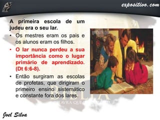 A primeira escola de um
judeu era o seu lar.
• Os mestres eram os pais e
os alunos eram os filhos.
• O lar nunca perdeu a sua
importância como o lugar
primário de aprendizado.
(Dt 6:6-8).
• Então surgiram as escolas
de profetas, que dirigiram o
primeiro ensino sistemático
e constante fora dos lares.
 