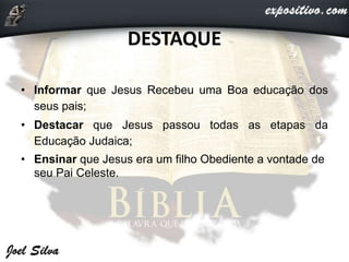 DESTAQUE
• Informar que Jesus Recebeu uma Boa educação dos
seus pais;
• Destacar que Jesus passou todas as etapas da
Educação Judaica;
• Ensinar que Jesus era um filho Obediente a vontade de
seu Pai Celeste.
 