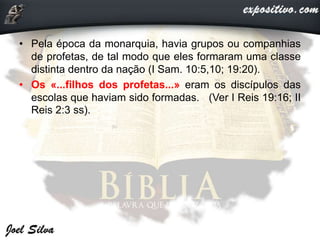 • Pela época da monarquia, havia grupos ou companhias
de profetas, de tal modo que eles formaram uma classe
distinta dentro da nação (I Sam. 10:5,10; 19:20).
• Os «...filhos dos profetas...» eram os discípulos das
escolas que haviam sido formadas. (Ver I Reis 19:16; II
Reis 2:3 ss).
 
