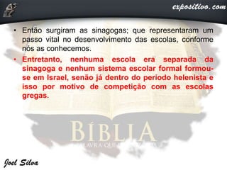 • Então surgiram as sinagogas; que representaram um
passo vital no desenvolvimento das escolas, conforme
nós as conhecemos.
• Entretanto, nenhuma escola era separada da
sinagoga e nenhum sistema escolar formal formou-
se em Israel, senão já dentro do período helenista e
isso por motivo de competição com as escolas
gregas.
 