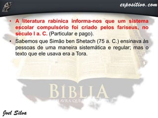 • A literatura rabínica informa-nos que um sistema
escolar compulsório foi criado pelos fariseus, no
século I a. C. (Particular e pago).
• Sabemos que Simão ben Shetach (75 a. C.) ensinava às
pessoas de uma maneira sistemática e regular; mas o
texto que ele usava era a Tora.
 