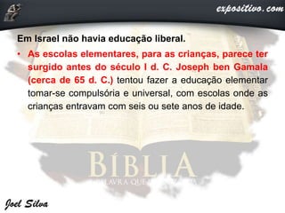 Em Israel não havia educação liberal.
• As escolas elementares, para as crianças, parece ter
surgido antes do século I d. C. Joseph ben Gamala
(cerca de 65 d. C.) tentou fazer a educação elementar
tomar-se compulsória e universal, com escolas onde as
crianças entravam com seis ou sete anos de idade.
 