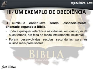 III- UM EXEMPLO DE OBEDIÊNCIA
O currículo continuava sendo, essencialmente,
orientado segundo a Bíblia.
• Toda e qualquer referência às ciências, em quaisquer de
suas formas, era feita de modo inteiramente incidental.
• Foram desenvolvidas escolas secundárias para os
alunos mais promissores.
 