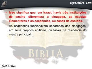 • Isso significa que, em Israel, havia três instituições
de ensino diferentes: a sinagoga, as escolas
elementares e as academias, ou casas de estudos.
• As academias funcionavam separadas das sinagogas,
em seus próprios edifícios, ou talvez na residência do
mestre principal.
 