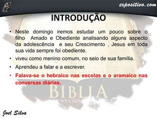 INTRODUÇÃO
• Neste domingo iremos estudar um pouco sobre o
filho Amado e Obediente analisando alguns aspecto
da adolescência e seu Crescimento , Jesus em toda
sua vida sempre foi obediente.
• viveu como menino comum, no seio de sua família.
• Aprendeu a falar e a escrever.
• Falava-se o hebraico nas escolas e o aramaico nas
conversas diárias.
 