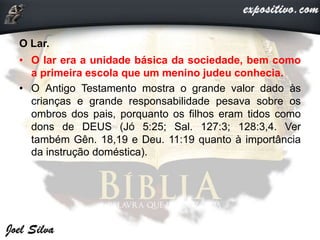 O Lar.
• O lar era a unidade básica da sociedade, bem como
a primeira escola que um menino judeu conhecia.
• O Antigo Testamento mostra o grande valor dado às
crianças e grande responsabilidade pesava sobre os
ombros dos pais, porquanto os filhos eram tidos como
dons de DEUS (Jó 5:25; Sal. 127:3; 128:3,4. Ver
também Gên. 18,19 e Deu. 11:19 quanto à importância
da instrução doméstica).
 