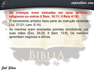 • As crianças eram treinadas em seus deveres,
religiosos ou outros (I Sam. 16:11; II Reis 4:18).
• O treinamento artístico fazia parte da instrução recebida
(Juí. 21:21; Lam. 5:14).
• Às meninas eram ensinadas prendas domésticas, por
suas mães (Êxo. 35:25; II Sam. 13:8). Os meninos
aprendiam negócios e ofícios.
 
