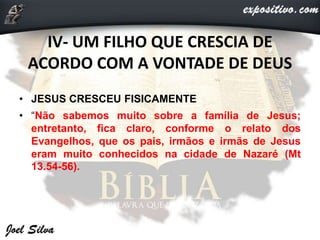 IV- UM FILHO QUE CRESCIA DE
ACORDO COM A VONTADE DE DEUS
• JESUS CRESCEU FISICAMENTE
• “Não sabemos muito sobre a família de Jesus;
entretanto, fica claro, conforme o relato dos
Evangelhos, que os pais, irmãos e irmãs de Jesus
eram muito conhecidos na cidade de Nazaré (Mt
13.54-56).
 