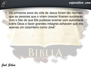 • Os primeiros anos da vida de Jesus foram tão normais
que as pessoas que o viram crescer ficaram surpresas
com o fato de que Ele pudesse ensinar com autoridade
sobre Deus e fazer grandes milagres achavam que era
apenas um carpinteiro como José”.
 