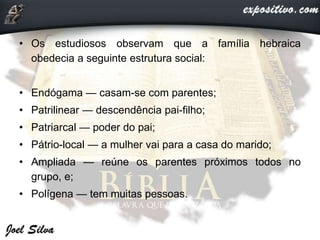 • Os estudiosos observam que a família hebraica
obedecia a seguinte estrutura social:
• Endógama — casam-se com parentes;
• Patrilinear — descendência pai-filho;
• Patriarcal — poder do pai;
• Pátrio-local — a mulher vai para a casa do marido;
• Ampliada — reúne os parentes próximos todos no
grupo, e;
• Polígena — tem muitas pessoas.
 