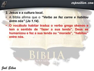 2. Jesus e a cultura local.
• A Bíblia afirma que o “Verbo se fez carne e habitou
entre nós” (Jo 1.14).
• O vocábulo habitar traduz o verbo grego skenoo e
tem o sentido de “fazer a sua tenda”. Deus se
humanizou e fez a sua tenda ou “morada”, “habitou”
entre nós.
 