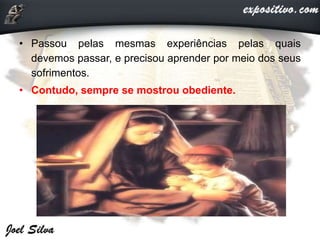 • Passou pelas mesmas experiências pelas quais
devemos passar, e precisou aprender por meio dos seus
sofrimentos.
• Contudo, sempre se mostrou obediente.
 