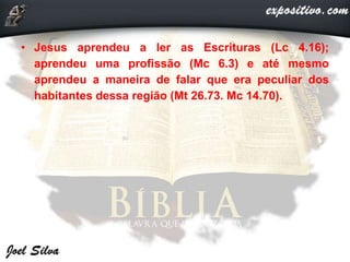 • Jesus aprendeu a ler as Escrituras (Lc 4.16);
aprendeu uma profissão (Mc 6.3) e até mesmo
aprendeu a maneira de falar que era peculiar dos
habitantes dessa região (Mt 26.73. Mc 14.70).
 