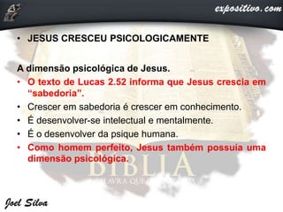 • JESUS CRESCEU PSICOLOGICAMENTE
A dimensão psicológica de Jesus.
• O texto de Lucas 2.52 informa que Jesus crescia em
“sabedoria”.
• Crescer em sabedoria é crescer em conhecimento.
• É desenvolver-se intelectual e mentalmente.
• É o desenvolver da psique humana.
• Como homem perfeito, Jesus também possuía uma
dimensão psicológica.
 