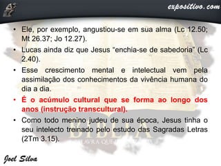 • Ele, por exemplo, angustiou-se em sua alma (Lc 12.50;
Mt 26.37; Jo 12.27).
• Lucas ainda diz que Jesus “enchia-se de sabedoria” (Lc
2.40).
• Esse crescimento mental e intelectual vem pela
assimilação dos conhecimentos da vivência humana do
dia a dia.
• É o acúmulo cultural que se forma ao longo dos
anos (instrução transcultural).
• Como todo menino judeu de sua época, Jesus tinha o
seu intelecto treinado pelo estudo das Sagradas Letras
(2Tm 3.15).
 