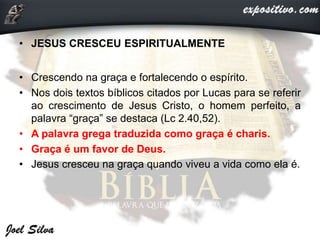 • JESUS CRESCEU ESPIRITUALMENTE
• Crescendo na graça e fortalecendo o espírito.
• Nos dois textos bíblicos citados por Lucas para se referir
ao crescimento de Jesus Cristo, o homem perfeito, a
palavra “graça” se destaca (Lc 2.40,52).
• A palavra grega traduzida como graça é charis.
• Graça é um favor de Deus.
• Jesus cresceu na graça quando viveu a vida como ela é.
 