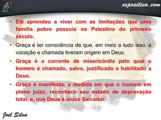 • Ele aprendeu a viver com as limitações que uma
família pobre possuía na Palestina do primeiro
século.
• Graça é ter consciência de que, em meio a tudo isso, a
vocação e chamada tiveram origem em Deus.
• Graça é a corrente de misericórdia pelo qual o
homem é chamado, salvo, justificado e habilitado a
Deus.
• Graça é manifesta, a medida em que o homem em
pleno juízo, reconhece seu estado de depravação
total, e, que Deus é único Salvador.
 