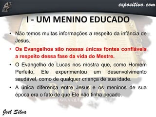 I - UM MENINO EDUCADO
• Não temos muitas informações a respeito da infância de
Jesus.
• Os Evangelhos são nossas únicas fontes confiáveis
a respeito dessa fase da vida do Mestre.
• O Evangelho de Lucas nos mostra que, como Homem
Perfeito, Ele experimentou um desenvolvimento
saudável, como de qualquer criança de sua idade.
• A única diferença entre Jesus e os meninos de sua
época era o fato de que Ele não tinha pecado.
 