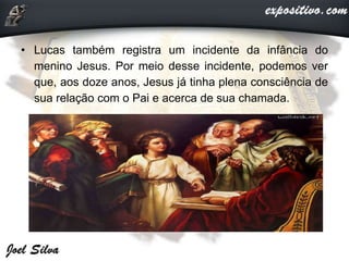 • Lucas também registra um incidente da infância do
menino Jesus. Por meio desse incidente, podemos ver
que, aos doze anos, Jesus já tinha plena consciência de
sua relação com o Pai e acerca de sua chamada.
 