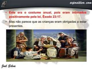 • Este era o costume anual, pois eram intimados
positivamente pela lei, Êxodo 23:17.
• Mas não parece que as crianças eram obrigadas a estar
presentes.
 