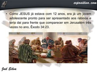 • Como JESUS já estava com 12 anos, era já um jovem
adolescente pronto para ser apresentado aos rabinos e
teria dai para frente que comparecer em Jerusalém três
vezes no ano, Êxodo 34:23.
 