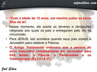 • "Com a idade de 12 anos, um menino judeu se torna
filho da lei'.
• Nesse momento, ele aceita os deveres e obrigações
religiosas aos quais os pais o entregaram pelo rito da
circuncisão.
• Para JESUS, isto acontece quando seus pais sobem a
Jerusalém para celebrar a Páscoa.
• O Antigo Testamento ordenava que a pessoa do
sexo masculino comparecesse em Jerusalém para
três festas: a Páscoa, o Pentecostes e os
Tabernáculos (Êx 23.14-17).
 
