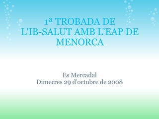 1ª TROBADA DE L'IB-SALUT AMB L'EAP DE MENORCA Es Mercadal Dimecres 29 d'octubre de 2008 