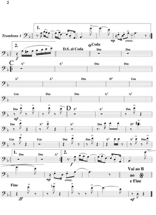 2




                                                                      > »
                                                                   _ _. _
                                                                    œ _ œ
                                                                   »_ œ »J
                                                  1.                »»J »»»   »»»
                            œ _»»»œ »œ œ »œ»œ « « « « _ _ _ œ »œœ > œ . ‰
                            »K œ »» »»» »» » « « «
                                    »»»
                                                       « « « « . »»         »         »»» . » »»» . »œ »»»
                    b ll ‰.  »»
Trombone 1 ======================= ”
              ?                               l    »»  ˆ« «
                                                         ˆ ˆ ˆ
                                                          . «l «        l          l ≈ » »» l              ={
                                                                                  P
                                                                   ﬁCoda
                                                                                                   cresc.
       2.
          »»»œ #œ »œ »œ _ »»» »»»        œ _
                                           »œ
                                        »_ _
                »»» »» »» œ     »»»                   D.S. al Coda
                                                                           Ó
                                                                          Dm
                                                                                                    Ó
                                                                                                   Dm

? b ll ≈ »            »
=========================== l                   ll                 ll                       l              =
       f
            C               A7                                                    A7                                               Dm                                       Dm
       Ó
? b “{
=========================== l
          l     l     l    =
                    A7                                              A7                                          Dm                                      D7                            Gm

?b
=========================== l
        l     l    l    l  =
                  Gm                                           Dm                                      Dm                                        A7                                A7

?b
=========================== l                         l                                            l                                         l                                    l                               =
                      »_œ>         >œ
                                   »_                            >œ
                                                                 »_                   >                                                                                                      >
                                                                                                                                                                                             œ
                                                                                                                                                                                             »»J
       Dm »           _ »J         _»J
                                     »»                          _»J
                                                                   »» ‰ »»»           _ D A7
                                                                                       œ
                                                                                      »_
                                                                                       J                                                                                              Dm _   _
       ‰ » ‰                                                                                                                                                                        ‰ »» Œ
                                                                                                                                               A 7
                                                         ‰                                                  Ó                                   Ó
?b
=========================== l                      l                                         ll                                       l                                        l                                  =
       F>                                                                                                                                                                                              >
    Dm _
                   œ
                   »»J                               A7 _
                                                             >
                                                             œ                                                                          Dm _ _
                                                                                                                                                       »»K »»» »œ
                                                                                                                                                       œ œ _                                     #_.   œ
                                                                                                                                                                                                       »»œ
                 _   »»                                      »»J
                                                             _                                                                                         _ _ _
                                                                                                                                                         »» »         »»»                  D7 _.
                                                               »» Œ                                                                                                                        ‰ »»
                                                                                                   A7
       ‰                   Œ                         ‰                                               Ó                                  ‰.
?b
=========================== l                 l                                            l                                      l                                                 l                             =
                _
                »_ œ    >                                                                             >                      >                                                                  >                  >
                _»»J                                                                      Dm »J
                                                                                                     »_
                                                                                                     _    œ
                                                                                                          »» ‰ Dm »J             _œ
                                                                                                                                 »_                             __
                                                                                                                                                                »_ _
                                                                                                                                                                 œ »»»œ
                                                                                                                                                                 »»» »                      7 _
                                                                                                                                                                                           A »J  œ Dm _
                                                                                                                                                                                                »_                œ
                                                                                                                                                                                                                 »_
                                                                                                                                                                                                                  »J
       ‰ »» Œ                                                                                                           ‰ »» Œ                                                   ‰ ‰ »» ‰ »»
    Gm                                            Gm                                                                                                       A 7


?b
=========================== l           l Ó                                          l Œ                              l                               l Œ                              l                          =
                                                                                                                                                                                                           œ
                                                                                                                                                                                                           »»»J
                                                                                                                                                                                                           _
                                                                                                                                                                                                           _
       1. Dm                                                                              2.                    _ »œ »œ
                                                                                                                 »œ » »                   œ »œ »œ « « « «      «« «                                        _  »»
                                                                                                ‰ . œ »» » »»K
                                                                                                             »»                         »»» »» » « « «
                                                                                                                                                » » ˆ « « l ˆ.
                                                   Dm                             A7

? b ll         Ó
=========================== l                           Ó                                                                                                       ˆ « «
                                                                                                                                                                    . ˆ «                                         =
                                                l                                     {
                                                                                      ”l l f                                        l
         _.
         œ
         »»»
         _
         _                               œ
                                         »»J
                                         _
                                         _
           »»                              »»                                 »»» . » »» . »»»
                                                                                œ »œ »œ œ                                œ.
                                                                                                                         »»»                                                             Vai ao B
                                                                                                                                                                                           ao % =
                                                                     ≈                                                                                        ‰
?b
=========================== l l                             lP                          »                           l                                                     ll
                                                                                           cresc.
                                 >                                      >
                                                                       b_
                                                                        œ
                                                                        »»»J                         >œ
                                                                                                      »»»J                   >
                                                                                                                                                                                           e Fine
                            _  œ
                               »                                                                     _
                            _
                            »»J                                         _                            _                       _ »»œ
                                                                                                                             »»J                 _.
                                                                                                                                                  œ
                                                                                                                                                  »»»
     Fine
                            _ »» ‰                                      _  »»                        _   »»                  _                   _  »                     _œ
                                                                                                                                                                           »J
                                                                                                                                                                            »»
  b ll        Œ
=========================== ”
?                                                         l
                                                             ‰                       Œ
                                                                                                 l
                                                                                                                ‰ ‰
                                                                                                                                           l                                             l
                                                                                                                                                                                            ‰ œ Œ »J.»»           =
                ƒ                                                                                                                                                                          F
 