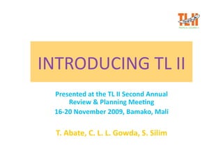 INTRODUCING TL II 
  Presented at the TL II Second Annual 
      Review & Planning Mee;ng 
  16‐20 November 2009, Bamako, Mali 

  T. Abate, C. L. L. Gowda, S. Silim 
 