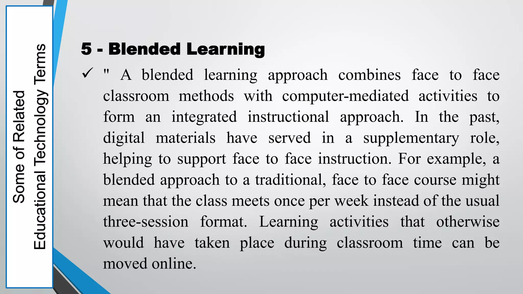Some
of
Related
Educational
Technology
Terms
5 - Blended Learning
 " A blended learning approach combines face to face
classroom methods with computer-mediated activities to
form an integrated instructional approach. In the past,
digital materials have served in a supplementary role,
helping to support face to face instruction. For example, a
blended approach to a traditional, face to face course might
mean that the class meets once per week instead of the usual
three-session format. Learning activities that otherwise
would have taken place during classroom time can be
moved online.
 