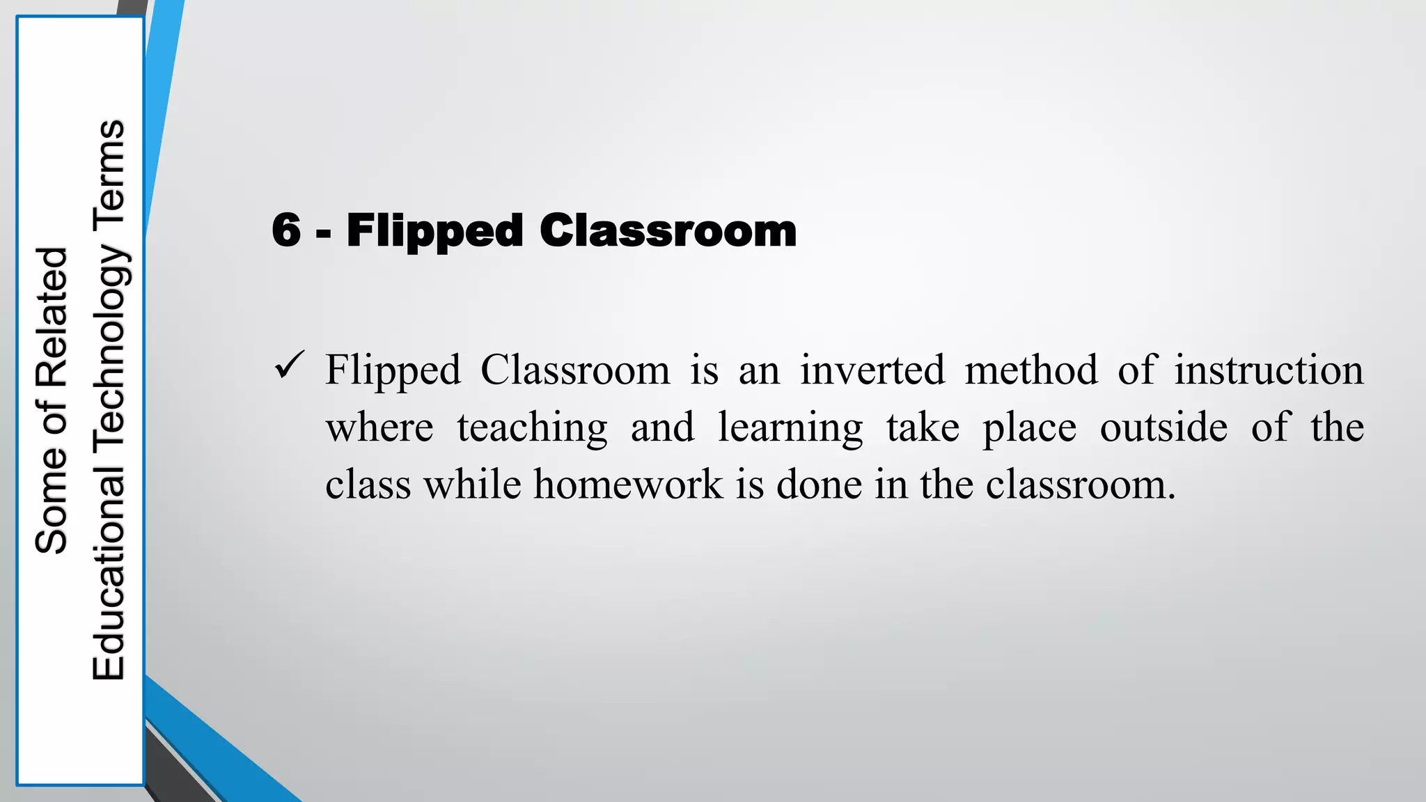 Some
of
Related
Educational
Technology
Terms
6 - Flipped Classroom
 Flipped Classroom is an inverted method of instruction
where teaching and learning take place outside of the
class while homework is done in the classroom.
 