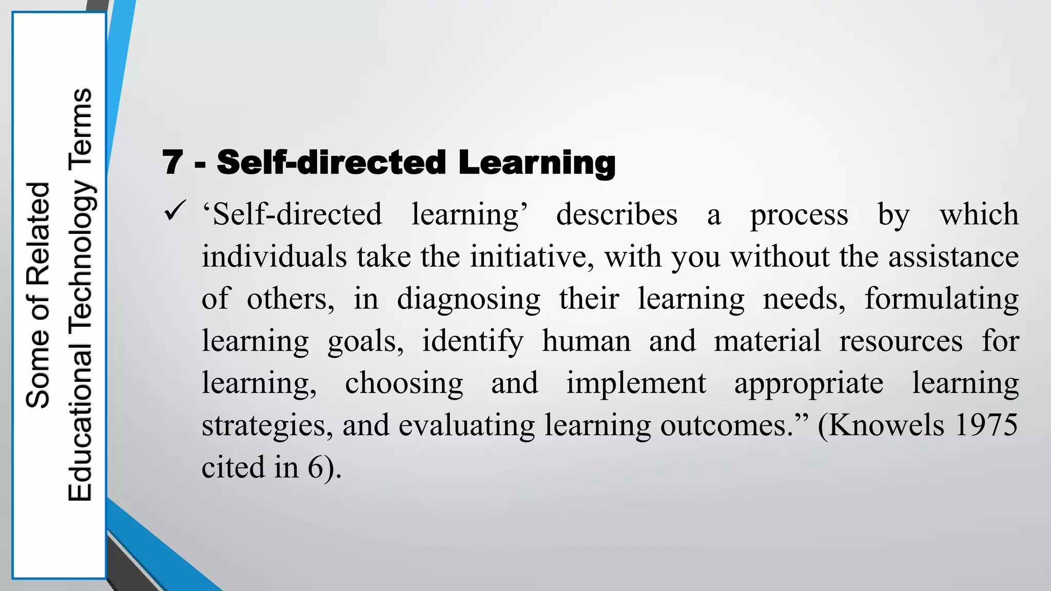 Some
of
Related
Educational
Technology
Terms
7 - Self-directed Learning
 ‘Self-directed learning’ describes a process by which
individuals take the initiative, with you without the assistance
of others, in diagnosing their learning needs, formulating
learning goals, identify human and material resources for
learning, choosing and implement appropriate learning
strategies, and evaluating learning outcomes.” (Knowels 1975
cited in 6).
 