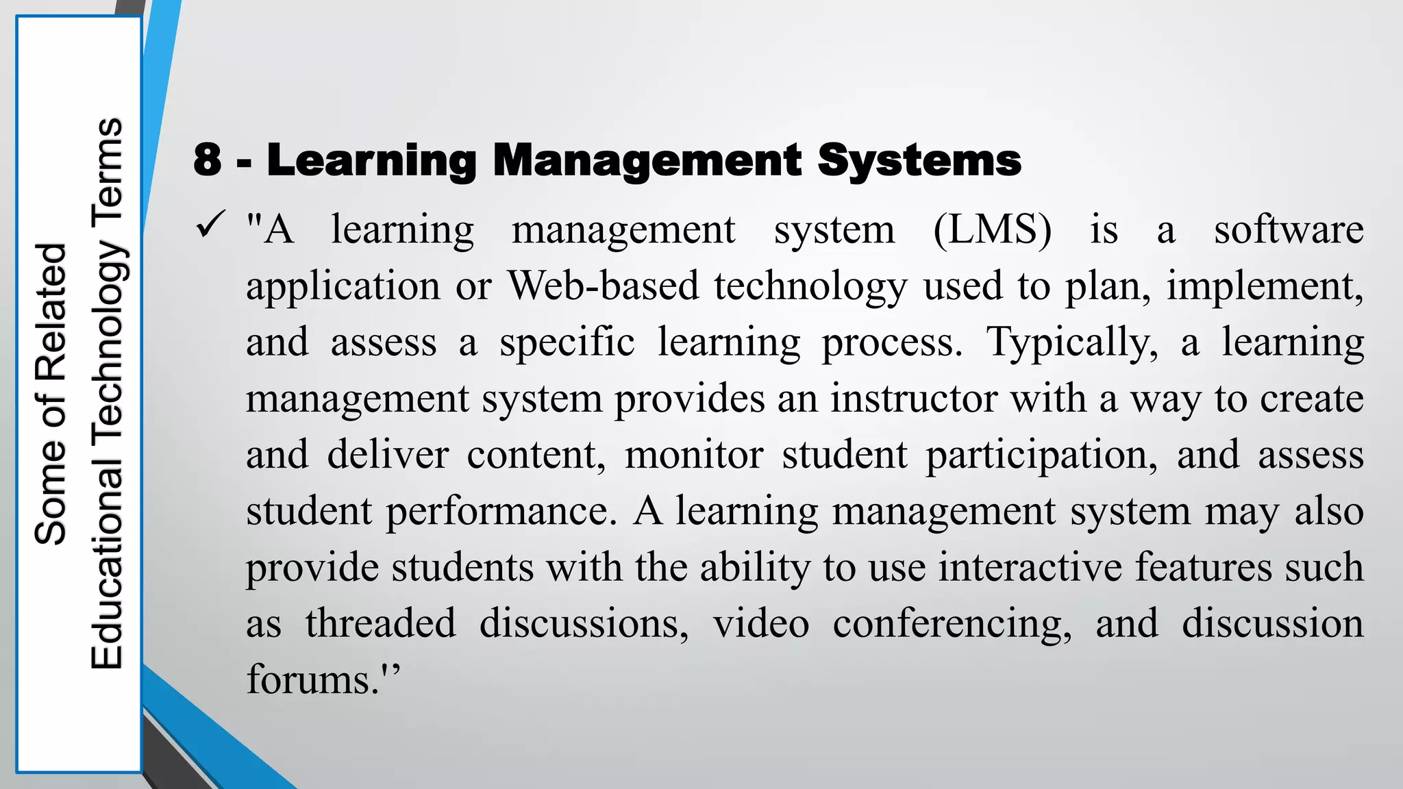 Some
of
Related
Educational
Technology
Terms
8 - Learning Management Systems
 "A learning management system (LMS) is a software
application or Web-based technology used to plan, implement,
and assess a specific learning process. Typically, a learning
management system provides an instructor with a way to create
and deliver content, monitor student participation, and assess
student performance. A learning management system may also
provide students with the ability to use interactive features such
as threaded discussions, video conferencing, and discussion
forums.'’
 