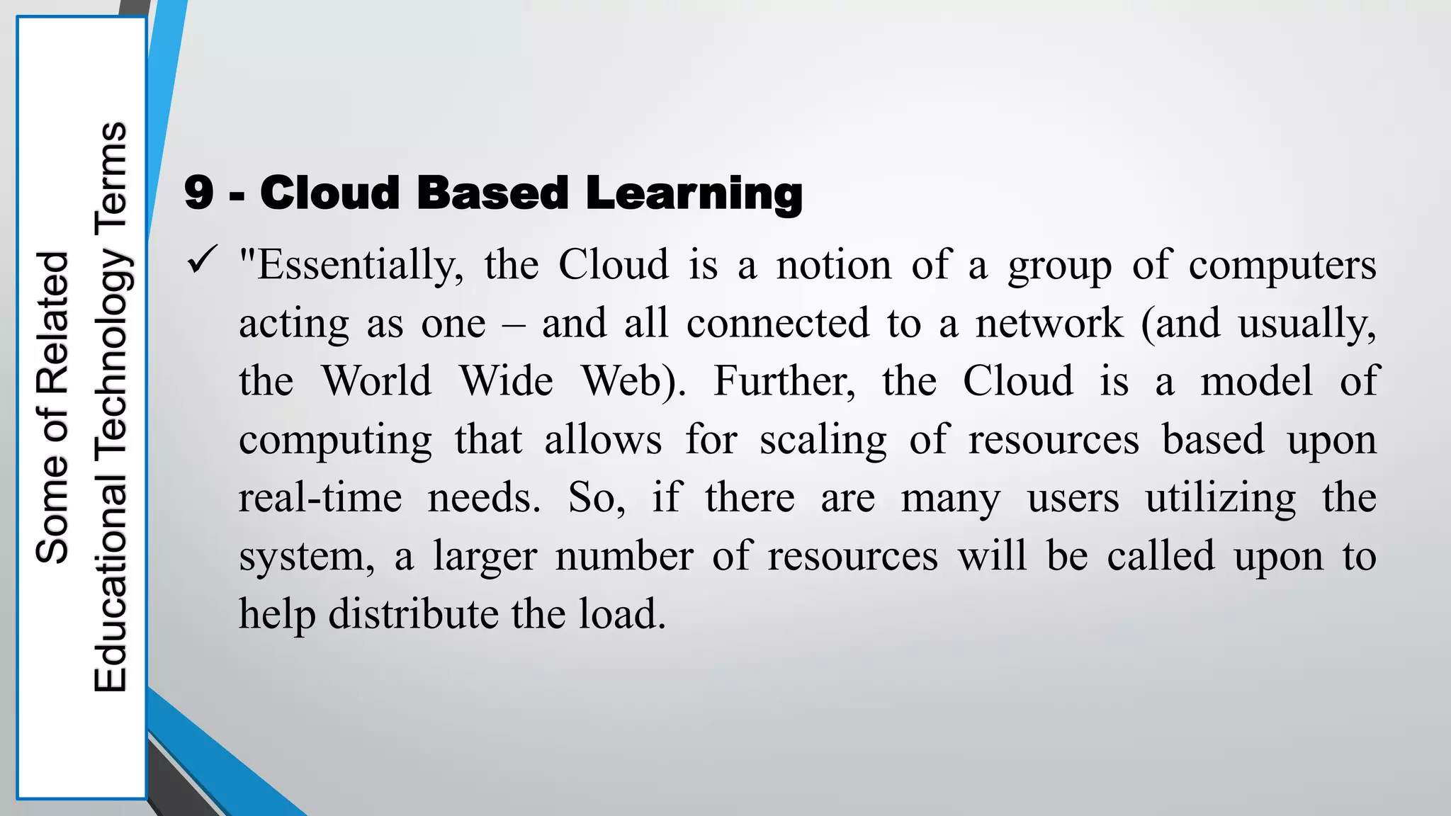Some
of
Related
Educational
Technology
Terms
9 - Cloud Based Learning
 "Essentially, the Cloud is a notion of a group of computers
acting as one – and all connected to a network (and usually,
the World Wide Web). Further, the Cloud is a model of
computing that allows for scaling of resources based upon
real-time needs. So, if there are many users utilizing the
system, a larger number of resources will be called upon to
help distribute the load.
 