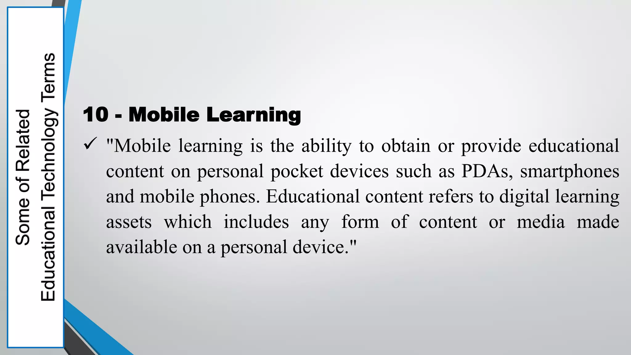 Some
of
Related
Educational
Technology
Terms
10 - Mobile Learning
 "Mobile learning is the ability to obtain or provide educational
content on personal pocket devices such as PDAs, smartphones
and mobile phones. Educational content refers to digital learning
assets which includes any form of content or media made
available on a personal device."
 