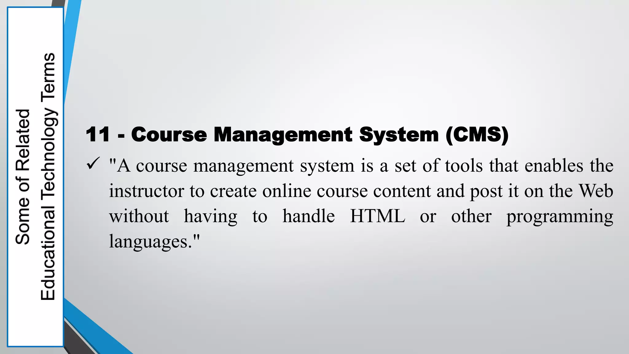 Some
of
Related
Educational
Technology
Terms
11 - Course Management System (CMS)
 "A course management system is a set of tools that enables the
instructor to create online course content and post it on the Web
without having to handle HTML or other programming
languages."
 