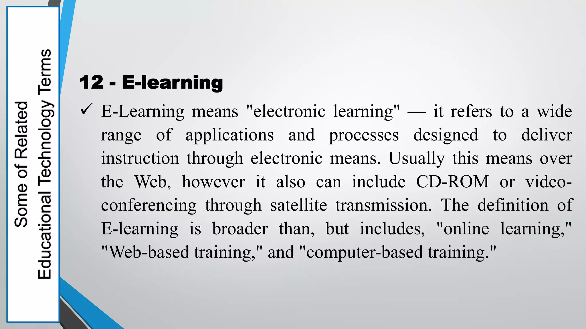 Some
of
Related
Educational
Technology
Terms
12 - E-learning
 E-Learning means "electronic learning" — it refers to a wide
range of applications and processes designed to deliver
instruction through electronic means. Usually this means over
the Web, however it also can include CD-ROM or video-
conferencing through satellite transmission. The definition of
E-learning is broader than, but includes, "online learning,"
"Web-based training," and "computer-based training."
 