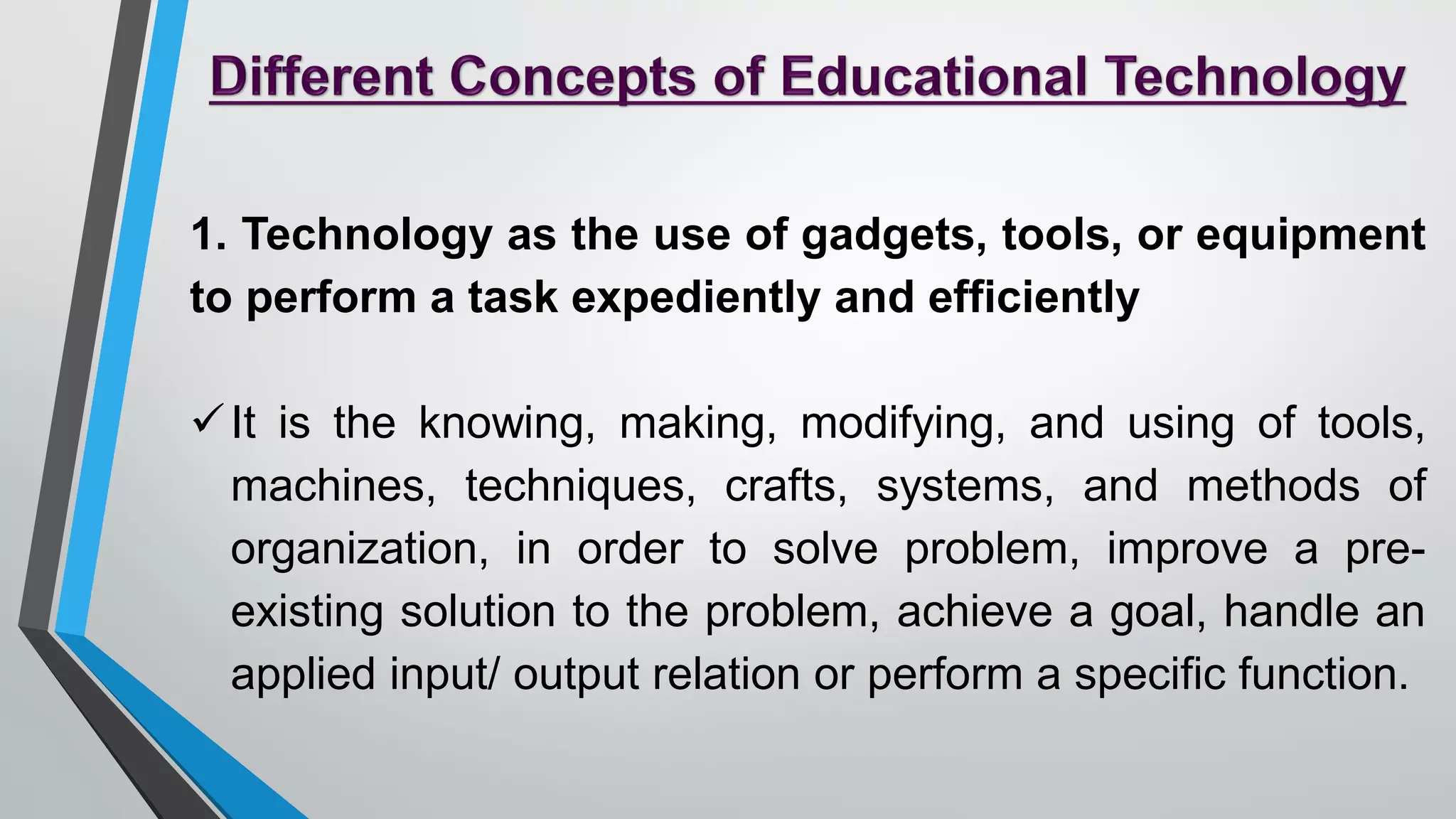 1. Technology as the use of gadgets, tools, or equipment
to perform a task expediently and efficiently
It is the knowing, making, modifying, and using of tools,
machines, techniques, crafts, systems, and methods of
organization, in order to solve problem, improve a pre-
existing solution to the problem, achieve a goal, handle an
applied input/ output relation or perform a specific function.
 