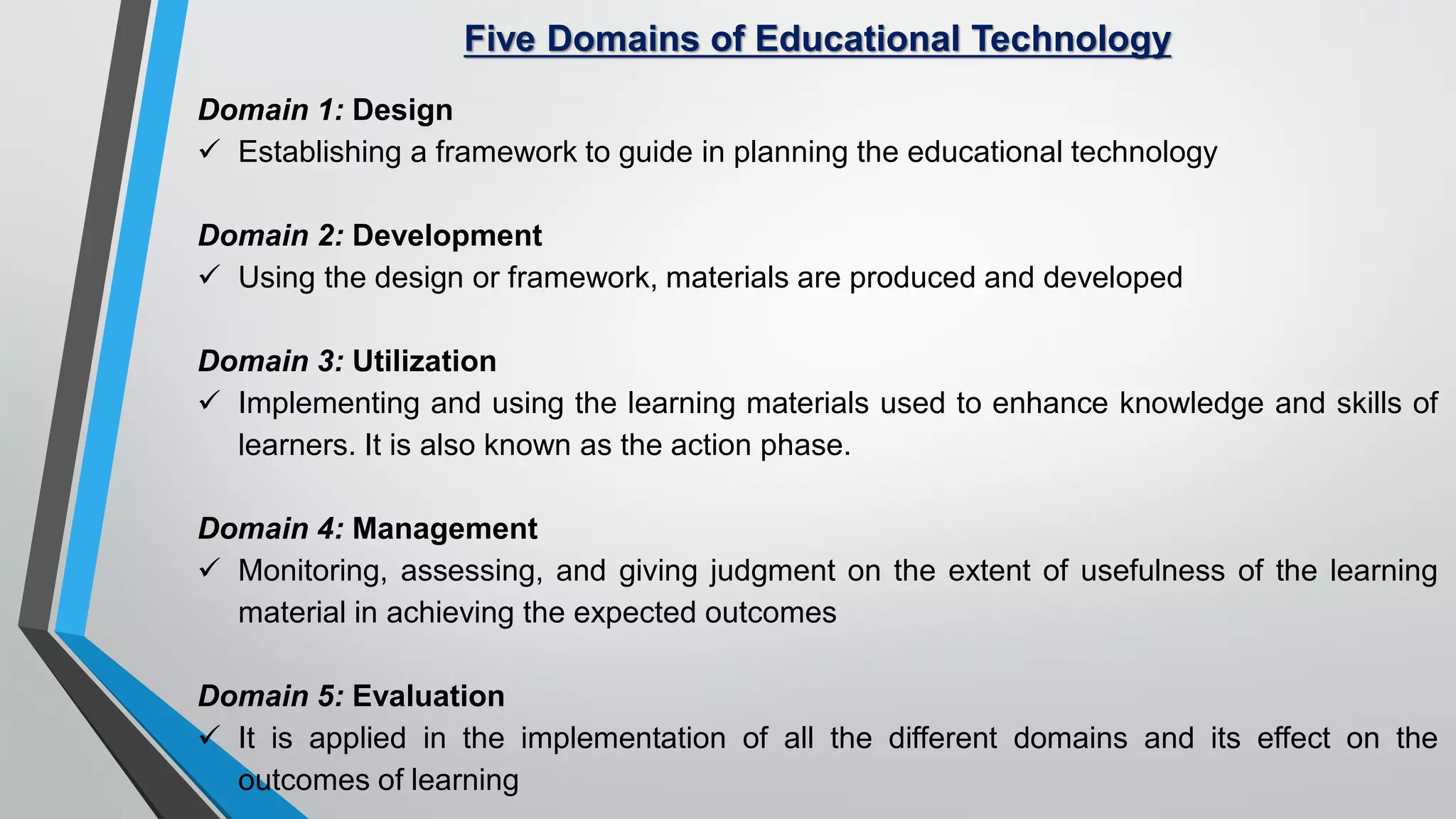 Five Domains of Educational Technology
Domain 1: Design
 Establishing a framework to guide in planning the educational technology
Domain 2: Development
 Using the design or framework, materials are produced and developed
Domain 3: Utilization
 Implementing and using the learning materials used to enhance knowledge and skills of
learners. It is also known as the action phase.
Domain 4: Management
 Monitoring, assessing, and giving judgment on the extent of usefulness of the learning
material in achieving the expected outcomes
Domain 5: Evaluation
 It is applied in the implementation of all the different domains and its effect on the
outcomes of learning
 