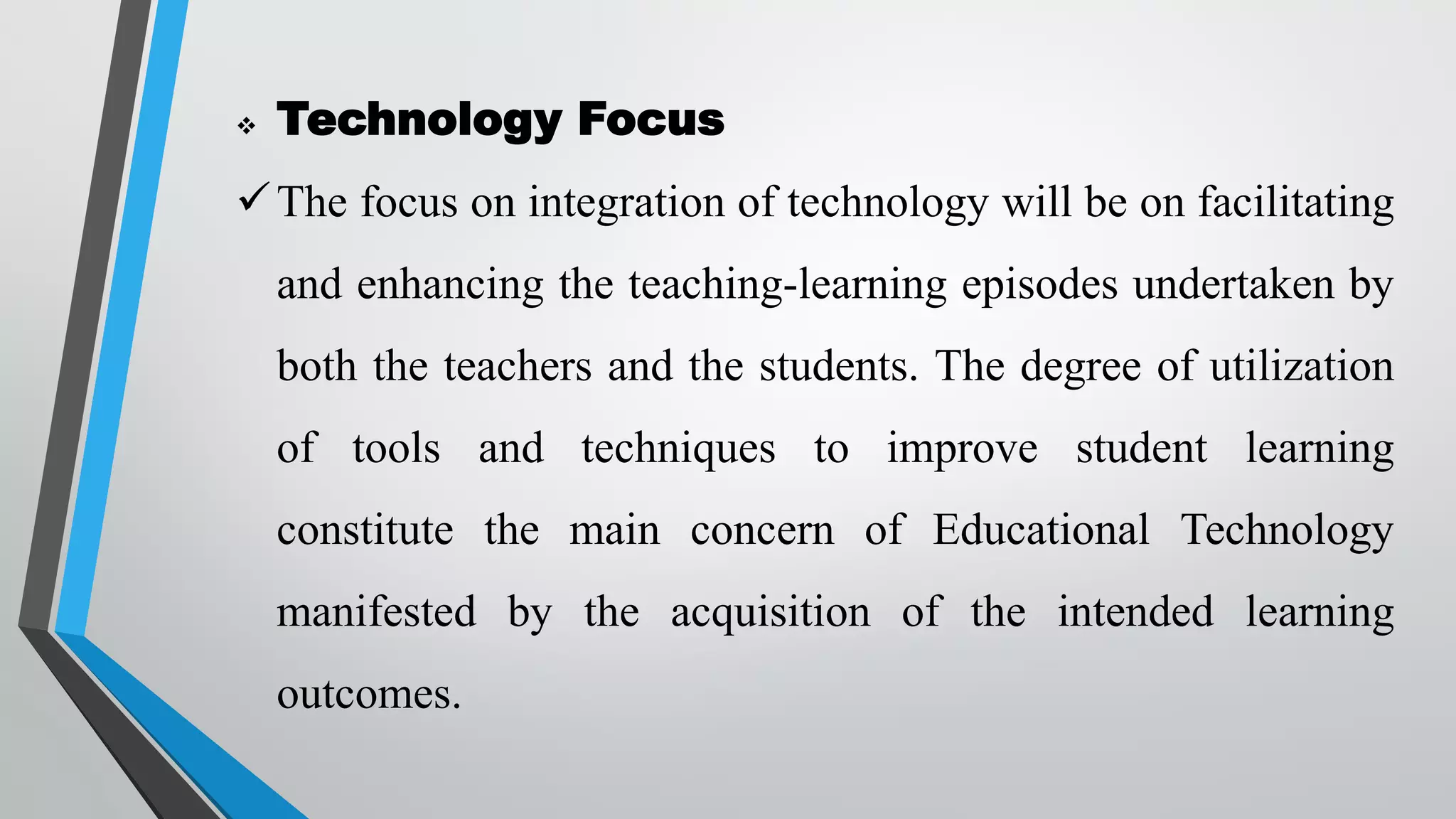  Technology Focus
The focus on integration of technology will be on facilitating
and enhancing the teaching-learning episodes undertaken by
both the teachers and the students. The degree of utilization
of tools and techniques to improve student learning
constitute the main concern of Educational Technology
manifested by the acquisition of the intended learning
outcomes.
 