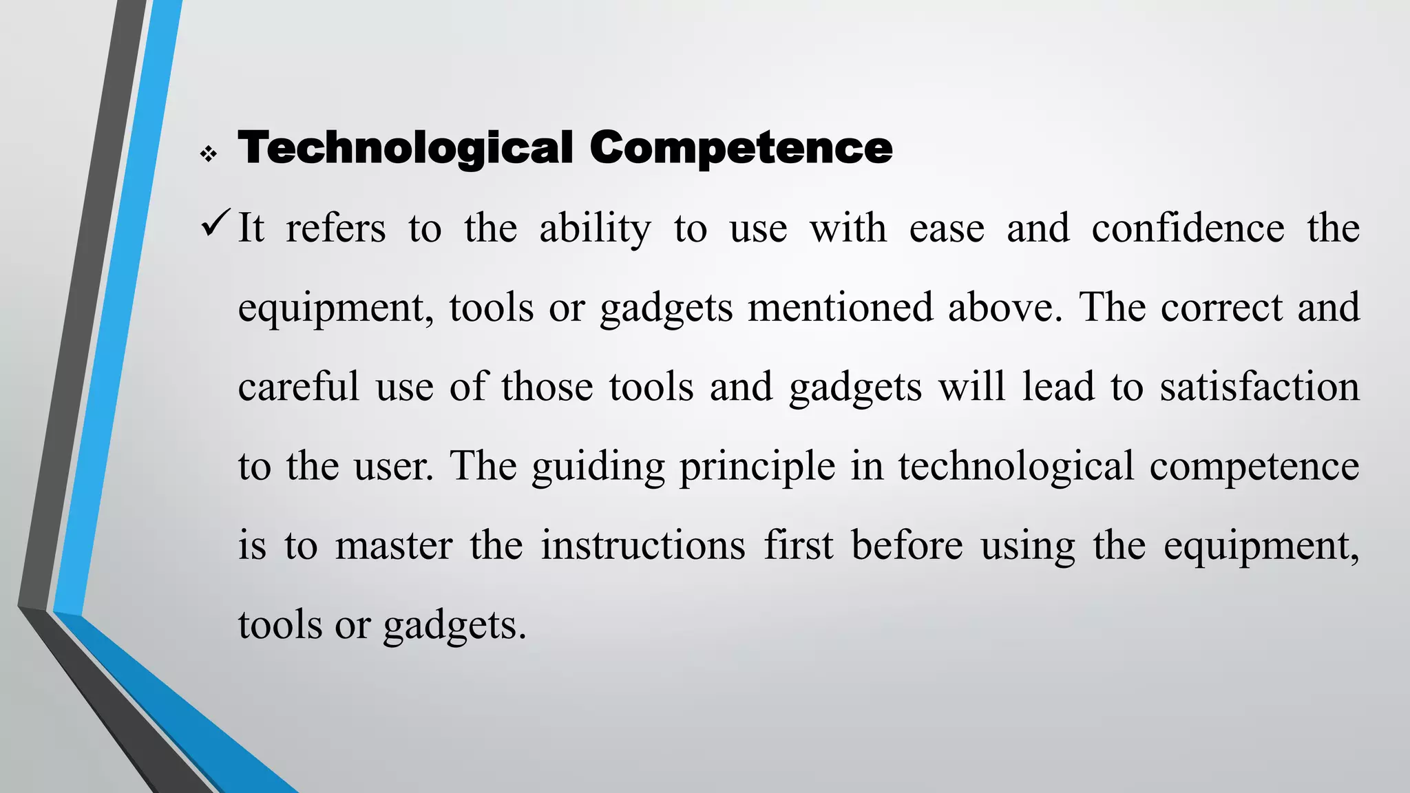  Technological Competence
It refers to the ability to use with ease and confidence the
equipment, tools or gadgets mentioned above. The correct and
careful use of those tools and gadgets will lead to satisfaction
to the user. The guiding principle in technological competence
is to master the instructions first before using the equipment,
tools or gadgets.
 